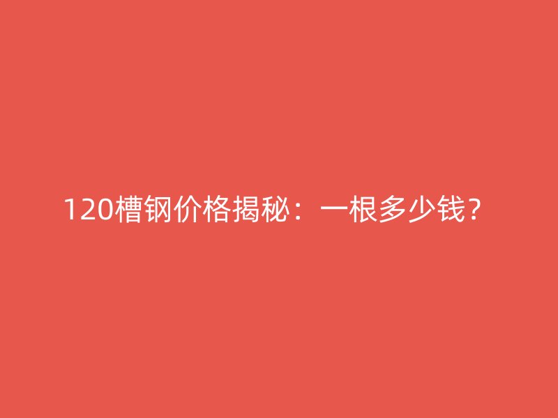 120槽鋼價格揭秘：一根多少錢？