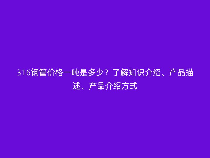 316鋼管價格一噸是多少?了解知識介紹、產(chǎn)品描述、產(chǎn)品介紹方式