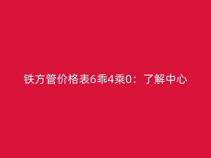 鐵方管價格表6乖4乘0：了解中心