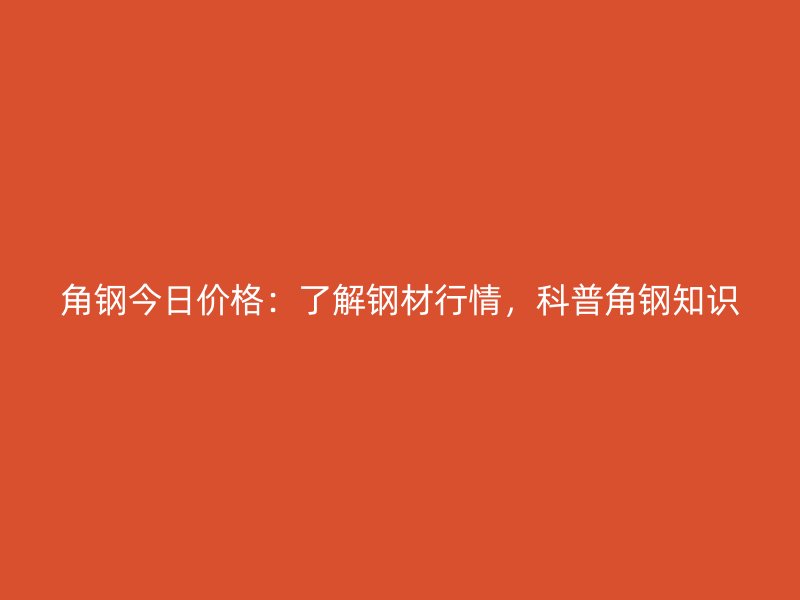 角鋼今日價格：了解鋼材行情，科普角鋼知識