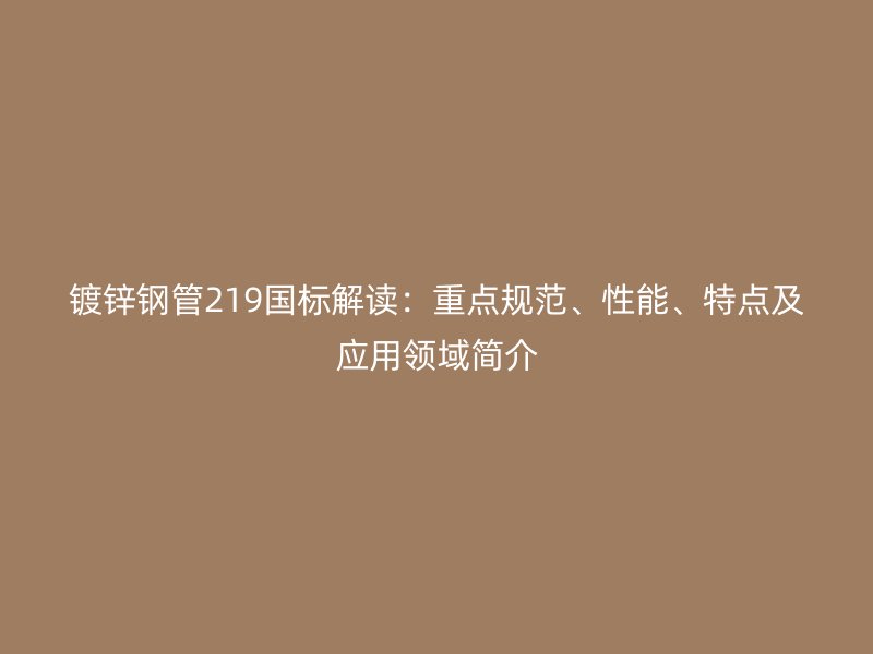 鍍鋅鋼管219國標解讀：重點規范、性能、特點及應用領域簡介