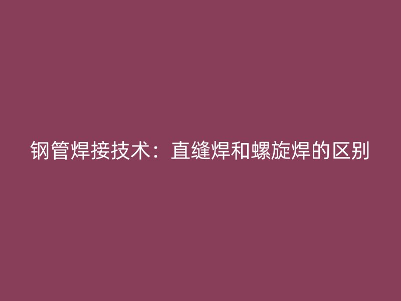 鋼管焊接技術(shù):直縫焊和螺旋焊的區(qū)別