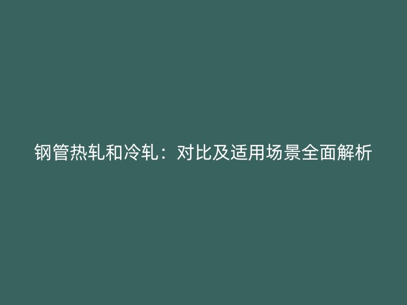 鋼管熱軋和冷軋:對比及適用場景全面解析
