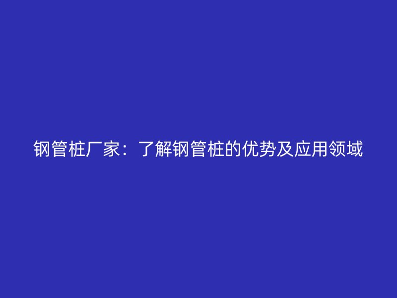 鋼管樁廠家：了解鋼管樁的優勢及應用領域