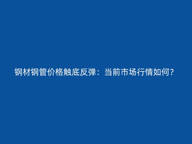 鋼材鋼管價格觸底反彈：當前市場行情如何？