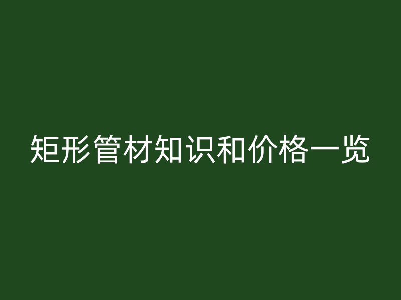 矩形管材知識和價格一覽