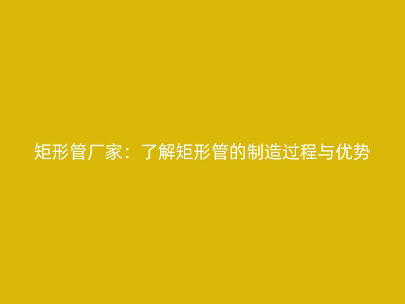 矩形管廠家：了解矩形管的制造過程與優(yōu)勢(shì)