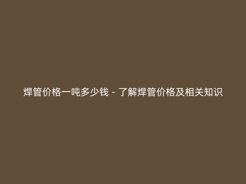焊管價格一噸多少錢 - 了解焊管價格及相關(guān)知識