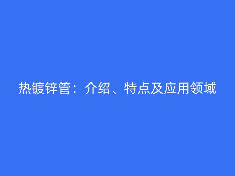 熱鍍鋅管:介紹、特點及應用領域