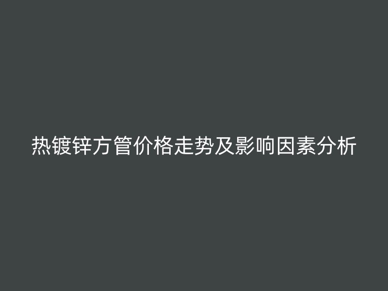 熱鍍鋅方管價格走勢及影響因素分析
