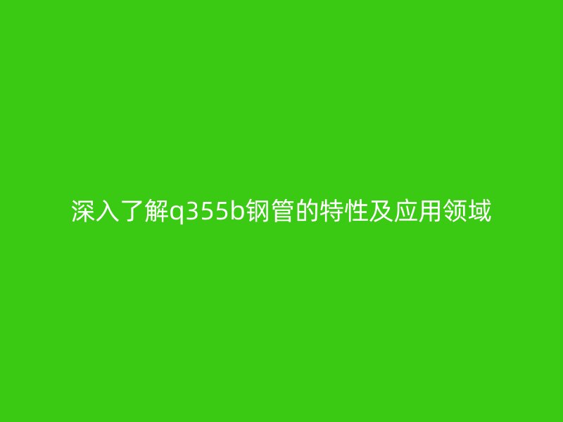 深入了解q355b鋼管的特性及應(yīng)用領(lǐng)域