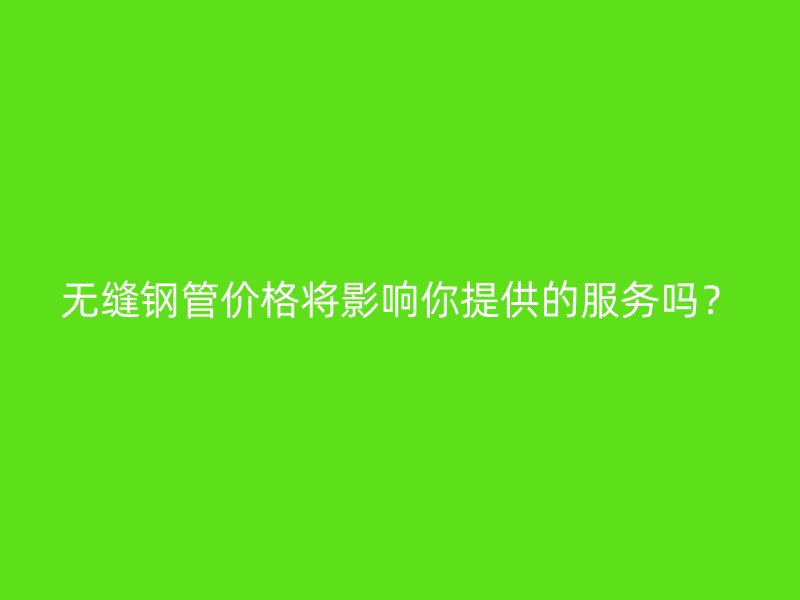 無縫鋼管價格將影響你提供的服務嗎？