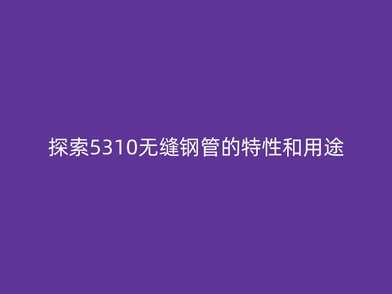 探索5310無縫鋼管的特性和用途