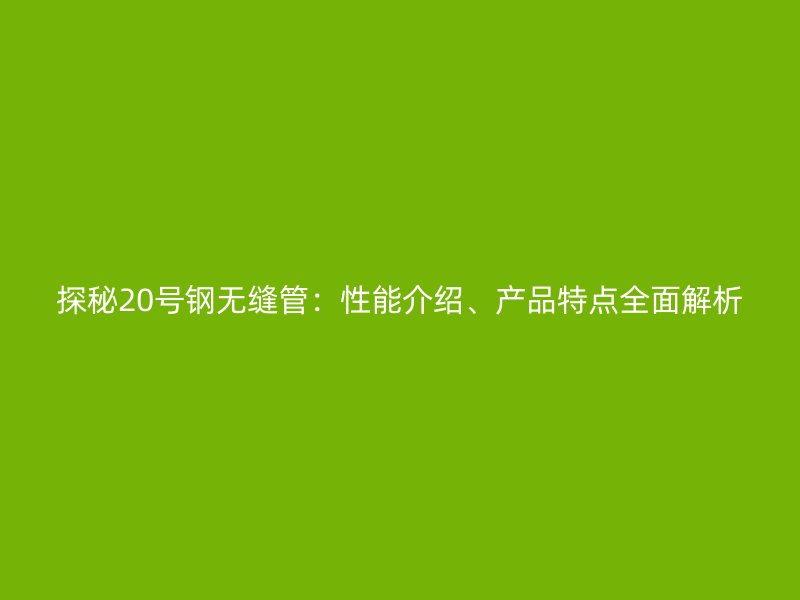 探秘20號鋼無縫管：性能介紹、產品特點全面解析