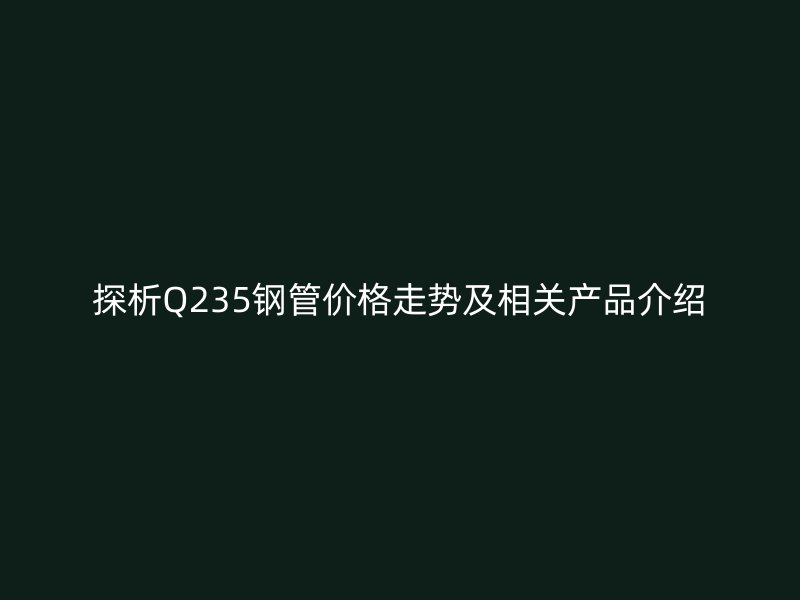 探析Q235鋼管價格走勢及相關產品介紹