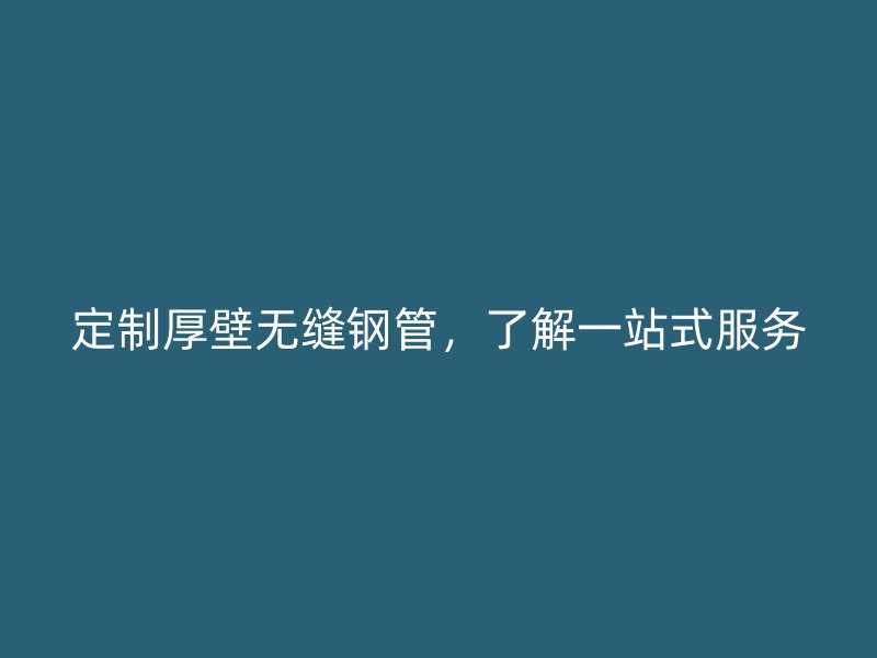 定制厚壁無縫鋼管,了解一站式服務