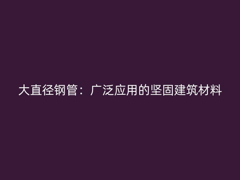 大直徑鋼管：廣泛應用的堅固建筑材料
