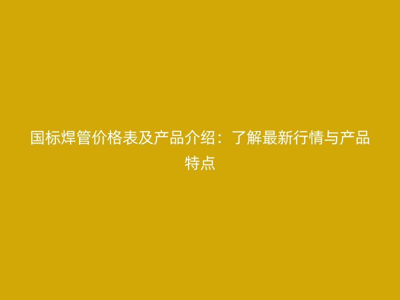 國標焊管價格表及產品介紹：了解最新行情與產品特點