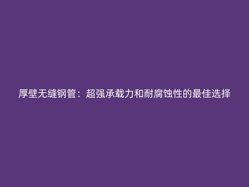 厚壁無縫鋼管：超強承載力和耐腐蝕性的最佳選擇