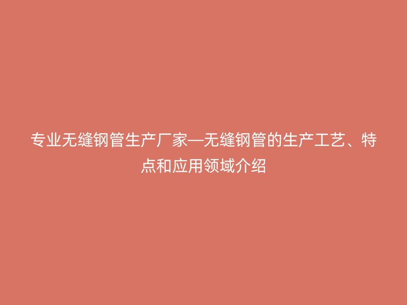 專業(yè)無縫鋼管生產(chǎn)廠家—無縫鋼管的生產(chǎn)工藝、特點(diǎn)和應(yīng)用領(lǐng)域介紹