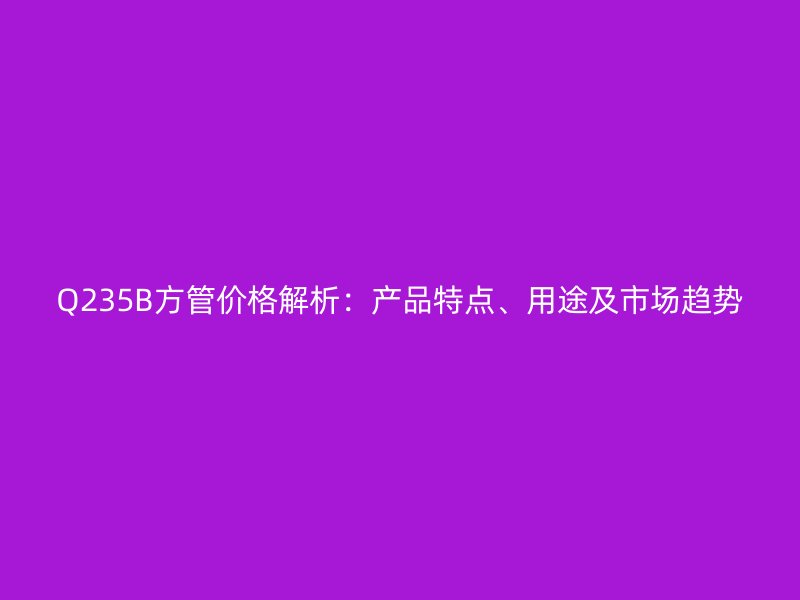 Q235B方管價格解析:產品特點、用途及市場趨勢