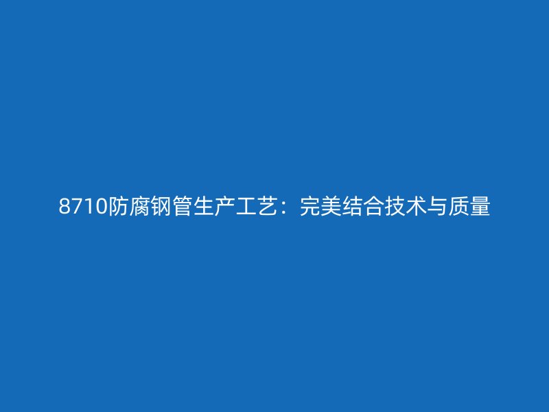 8710防腐鋼管生產(chǎn)工藝：完美結(jié)合技術(shù)與質(zhì)量
