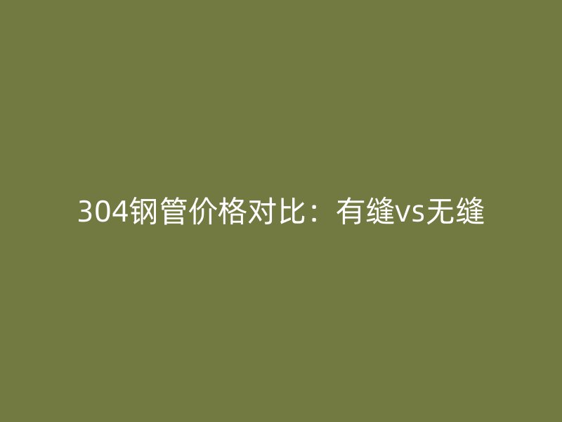 304鋼管價格對比：有縫vs無縫