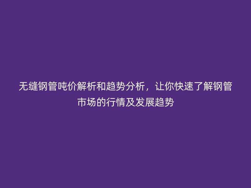 無縫鋼管噸價解析和趨勢分析，讓你快速了解鋼管市場的行情及發展趨勢