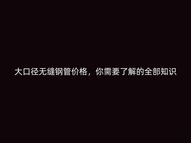 大口徑無(wú)縫鋼管價(jià)格，你需要了解的全部知識(shí)