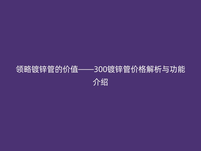 領略鍍鋅管的價值——300鍍鋅管價格解析與功能介紹