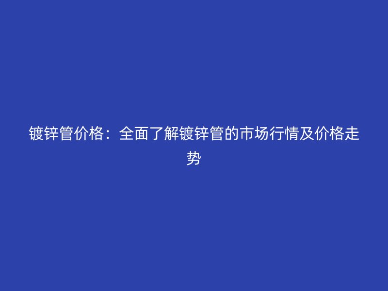 鍍鋅管價格：全面了解鍍鋅管的市場行情及價格走勢