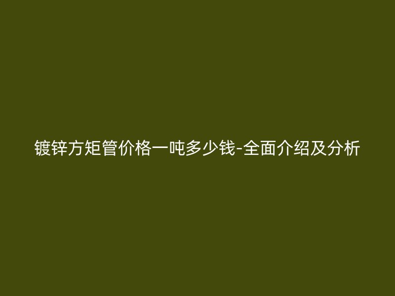 鍍鋅方矩管價格一噸多少錢-全面介紹及分析