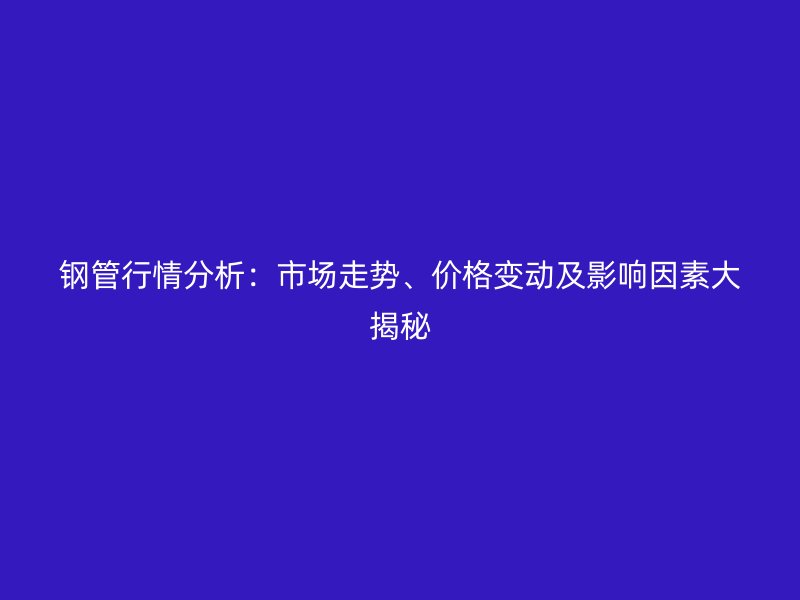 鋼管行情分析:市場(chǎng)走勢(shì)、價(jià)格變動(dòng)及影響因素大揭秘