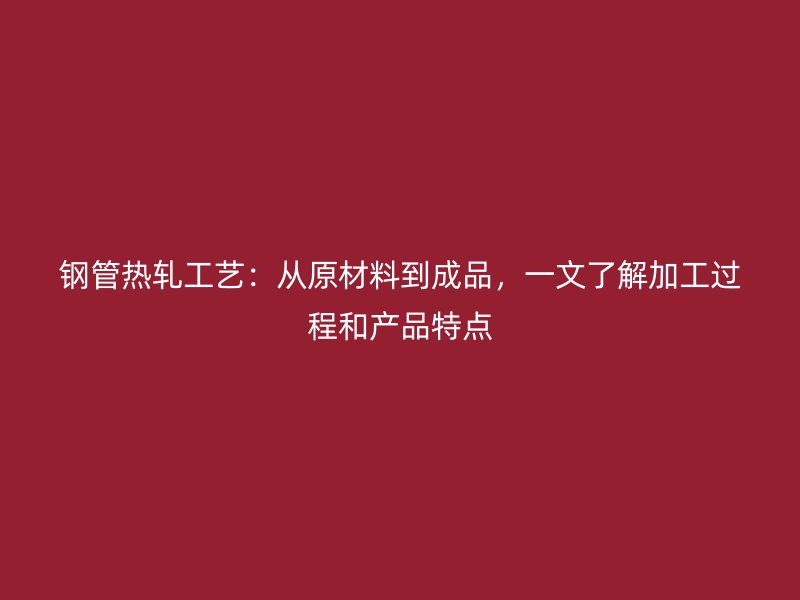 鋼管熱軋工藝：從原材料到成品，一文了解加工過程和產品特點