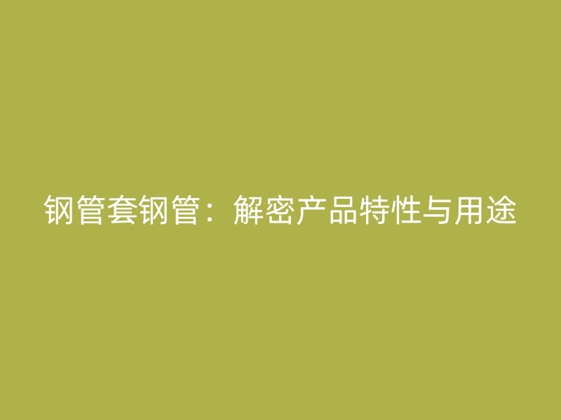 鋼管套鋼管：解密產品特性與用途