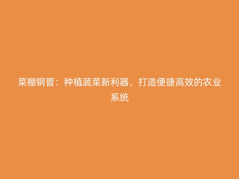 菜棚鋼管:種植蔬菜新利器,打造便捷高效的農業系統