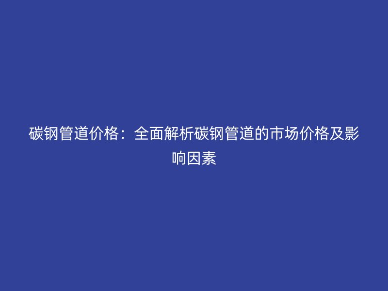 碳鋼管道價格：全面解析碳鋼管道的市場價格及影響因素