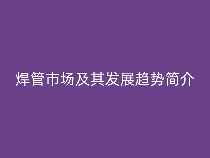 焊管市場及其發展趨勢簡介