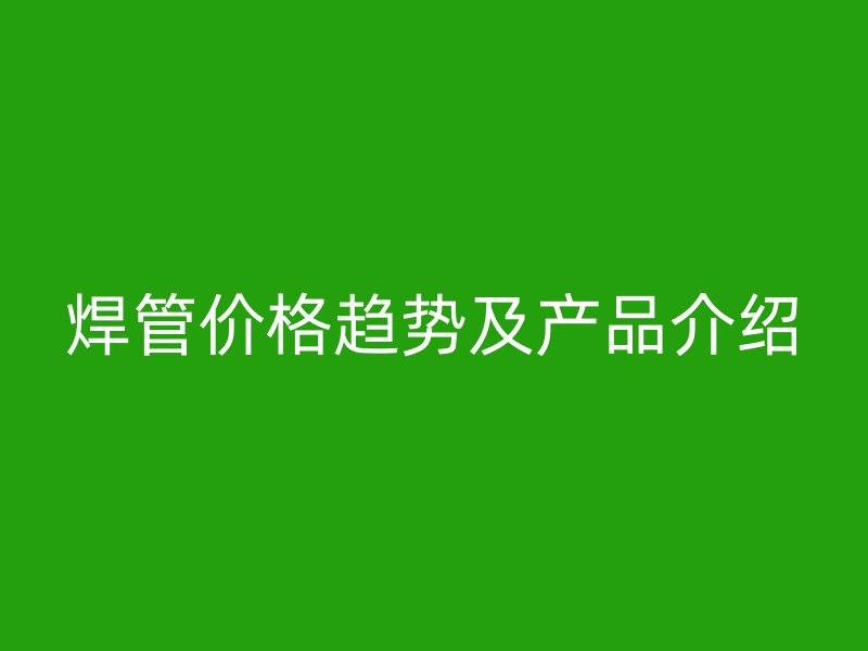 焊管價格趨勢及產(chǎn)品介紹
