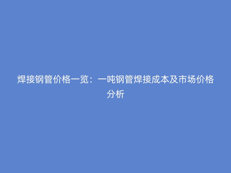 焊接鋼管價格一覽:一噸鋼管焊接成本及市場價格分析