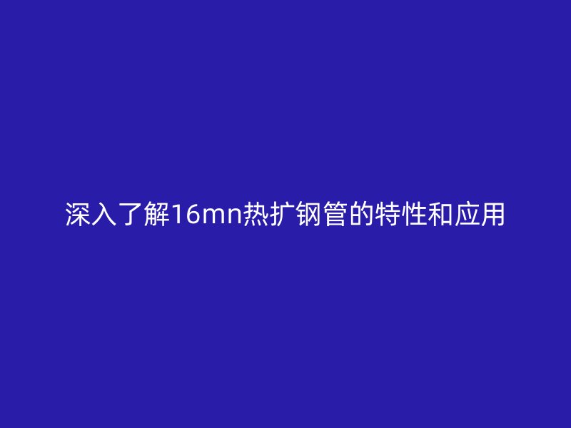 深入了解16mn熱擴鋼管的特性和應用