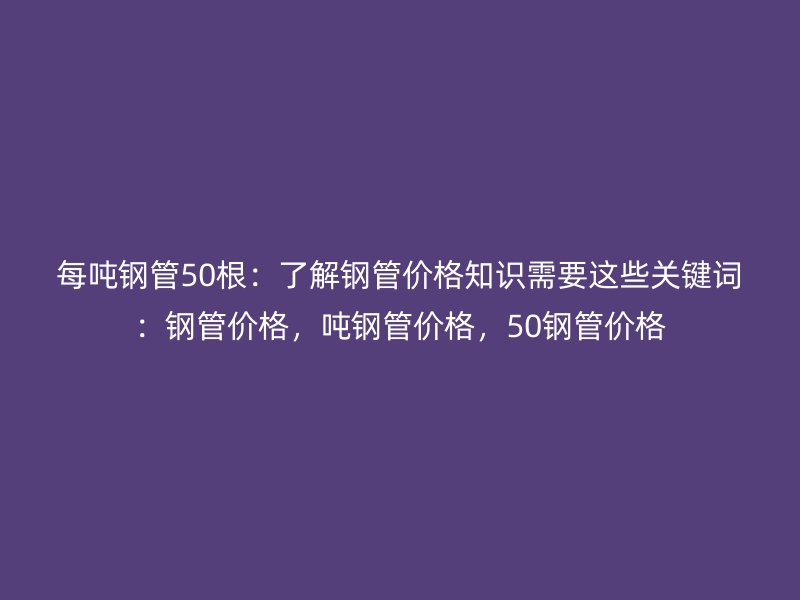 每噸鋼管50根：了解鋼管價格知識需要這些關鍵詞：鋼管價格，噸鋼管價格，50鋼管價格
