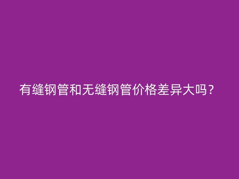 有縫鋼管和無縫鋼管價格差異大嗎?