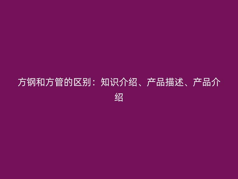 方鋼和方管的區(qū)別：知識介紹、產(chǎn)品描述、產(chǎn)品介紹