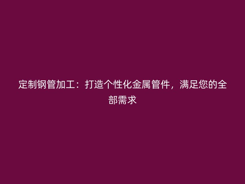 定制鋼管加工:打造個性化金屬管件,滿足您的全部需求
