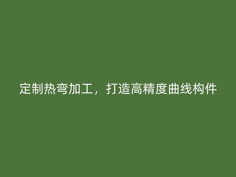 定制熱彎加工，打造高精度曲線構(gòu)件