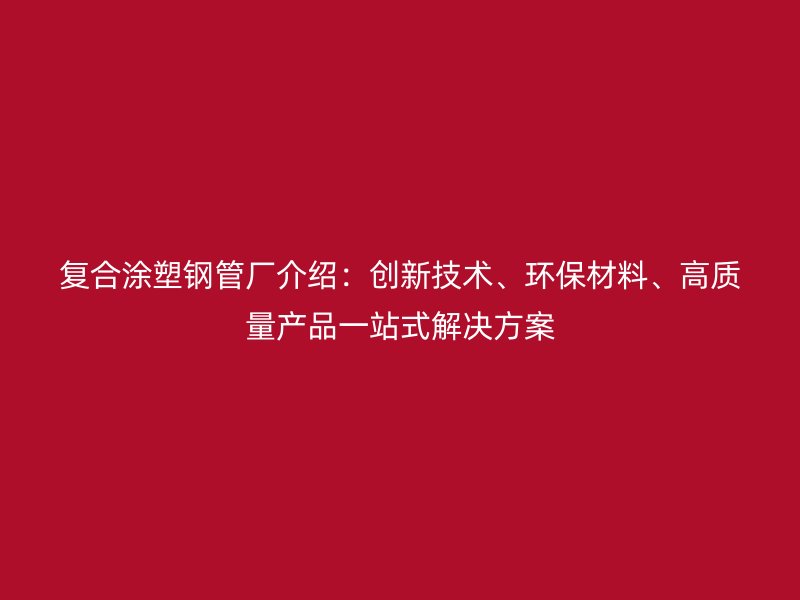 復合涂塑鋼管廠介紹：創新技術、環保材料、高質量產品一站式解決方案