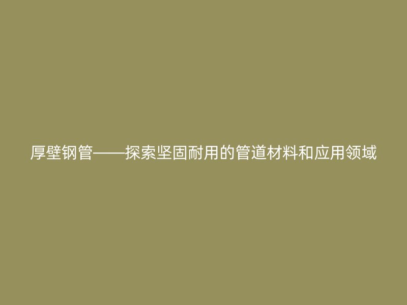 厚壁鋼管——探索堅(jiān)固耐用的管道材料和應(yīng)用領(lǐng)域