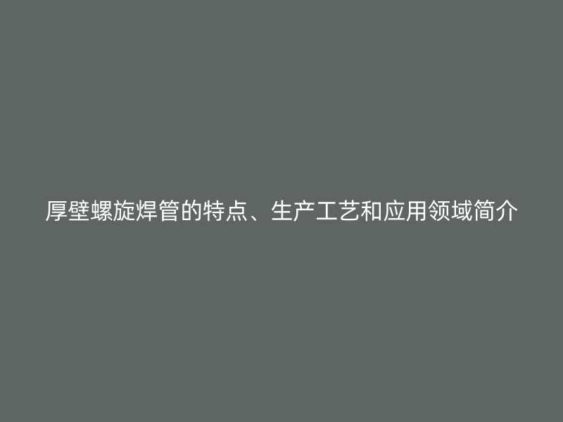厚壁螺旋焊管的特點、生產(chǎn)工藝和應(yīng)用領(lǐng)域簡介