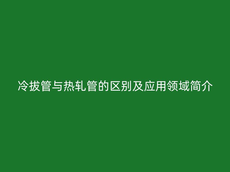 冷拔管與熱軋管的區(qū)別及應(yīng)用領(lǐng)域簡介